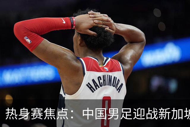 热身赛焦点：中国男足迎战新加坡，武磊即将迎来国家队百场里程碑